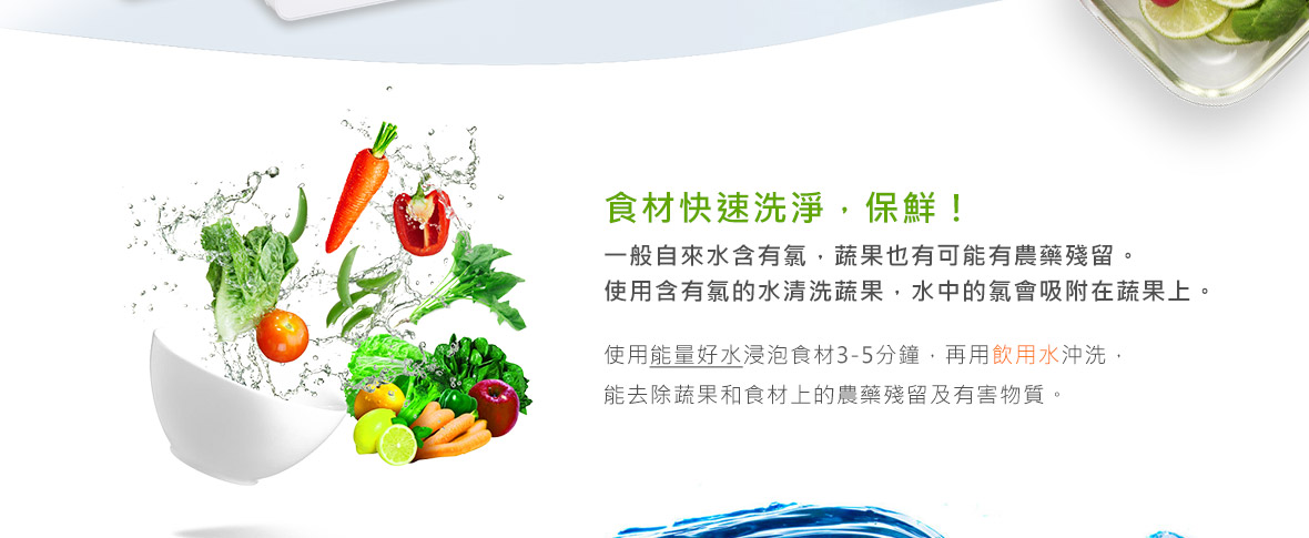 麗富康能量治水機 食材快速洗淨，保鮮! 一般自來水含有氯，蔬果也有可能有農藥殘留。 使用含有氯的水清洗蔬果，水中的氯會吸附在蔬果上。 使用能量好水浸泡食材3-5分鐘，再用飲用水沖洗， 能去除蔬果和食材上的農藥殘留及有害物質。