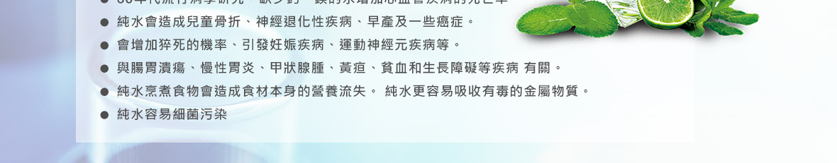 ˙純水會造成兒童骨折、神經退化性疾病、早產及一些癌症。 ˙會增加猝死的機率、引發妊娠疾病、運動神經元疾病等。 ˙與腸胃潰瘍、慢性胃炎、甲狀腺腫、黃痘、貧血和生長障礙等疾病有關。 ˙純水烹煮食物會造食材本身的營養流失。純水更容易吸收有毒的金屬物質。 ˙純水容易細菌汙染。