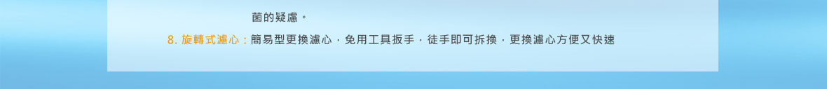 麗富康能量治水機 八大機身特點/ 7道濾心:全球首創7道高品質濾心設計， 製造理想的生活用水。/ 免插電:不使用電力，單純藉由流過天然無害的特殊濾心， 就能生成純淨好水。/ 無廢水:好水生成過程中，不會排放廢水， 大幅減輕環保的負擔。/ 免沖洗:新型中空思膜濾心，免沖洗，使用期限長。/ 雙重保護:首創前後兩道抗菌防護設計， 百分百守護全家人的健康。/ 雙管齊下:能量活水和珍珠鈣離子水分開調控，可調配最適合自己的比例。/ 無須儲水桶:無須藉由儲水桶設計來增加水量或逆沖洗中空思膜濾心， 減少占用空間及滋養細菌的疑慮。/ 旋轉式濾心:簡易型更換濾心，免用工具扳手，徒手即可拆換， 更換濾心方便又快速